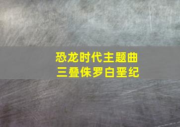 恐龙时代主题曲 三叠侏罗白垩纪